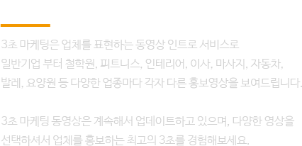 3초 마케팅은 업체를 표현하는 동셩상 인트로 서비스로 일반 기업부터, 철학원, 피트니스, 인테리어, 이사, 마사지 등.. 다양한 업종마다 각자 다른 홍보영상을 보여드립니다.
